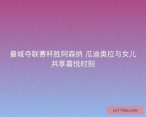 曼城夺联赛杯胜阿森纳 瓜迪奥拉与女儿共享喜悦时刻