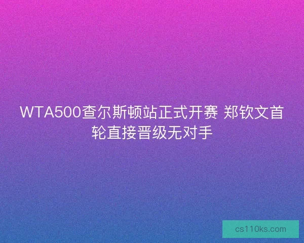 WTA500查尔斯顿站正式开赛 郑钦文首轮直接晋级无对手