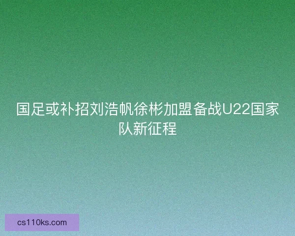 国足或补招刘浩帆徐彬加盟备战U22国家队新征程