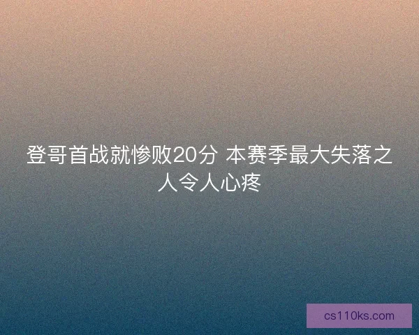 登哥首战就惨败20分 本赛季最大失落之人令人心疼