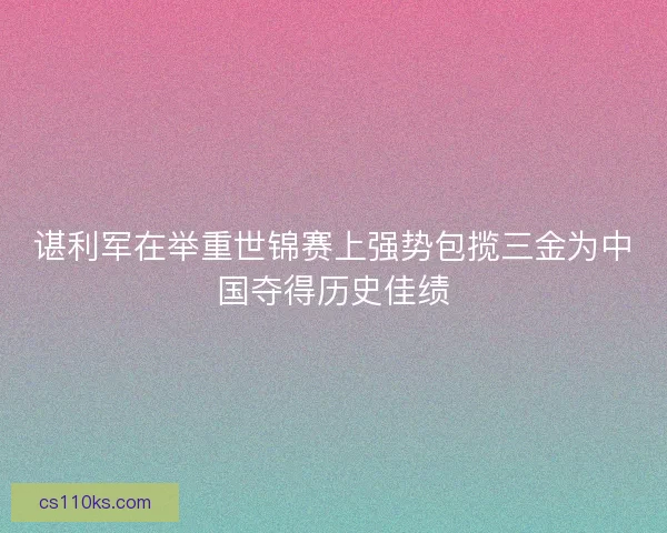 谌利军在举重世锦赛上强势包揽三金为中国夺得历史佳绩