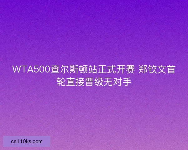 WTA500查尔斯顿站正式开赛 郑钦文首轮直接晋级无对手